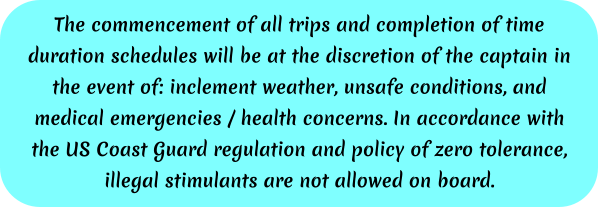 The commencement of all trips and completion of time duration schedules will be at the discretion of the captain in the event of: inclement weather, unsafe conditions, and medical emergencies / health concerns. In accordance with the US Coast Guard regulation and policy of zero tolerance, illegal stimulants are not allowed on board.