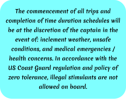 The commencement of all trips and completion of time duration schedules will be at the discretion of the captain in the event of: inclement weather, unsafe conditions, and medical emergencies / health concerns. In accordance with the US Coast Guard regulation and policy of zero tolerance, illegal stimulants are not allowed on board.